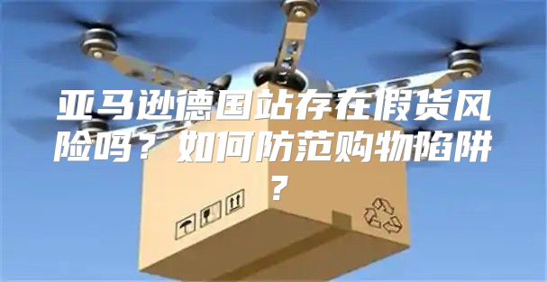 亚马逊德国站存在假货风险吗？如何防范购物陷阱？