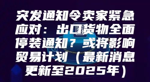 突发通知令卖家紧急应对：出口货物全面停装通知？或将影响贸易计划最新消息更新至2025年
