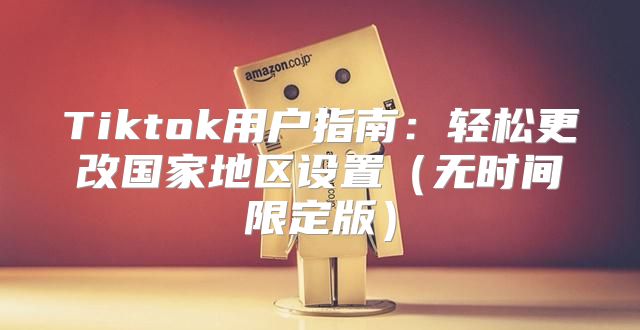 Tiktok用户指南：轻松更改国家地区设置无时间限定版
