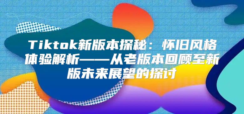 Tiktok新版本探秘：怀旧风格体验解析——从老版本回顾至新版未来展望的探讨