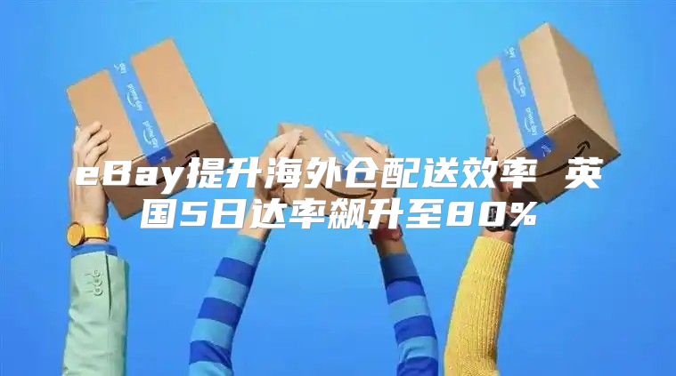 eBay提升海外仓配送效率 英国5日达率飙升至80%