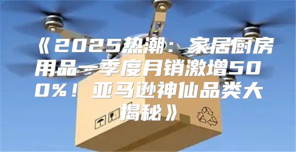 2025热潮：家居厨房用品一季度月销激增500%！亚马逊神仙品类大揭秘