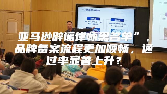 亚马逊辟谣律师黑名单”，品牌备案流程更加顺畅，通过率显著上升？