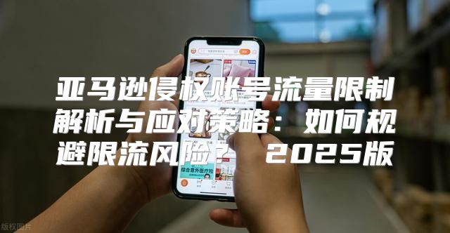 亚马逊侵权账号流量限制解析与应对策略：如何规避限流风险？ 2025版
