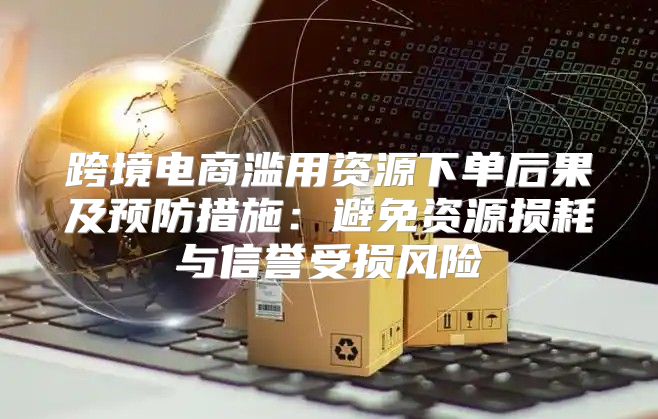 跨境电商滥用资源下单后果及预防措施：避免资源损耗与信誉受损风险