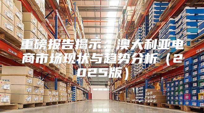 重磅报告揭示：澳大利亚电商市场现状与趋势分析2025版