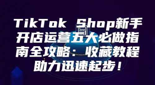 TikTok Shop新手开店运营五大必做指南全攻略：收藏教程助力迅速起步！
