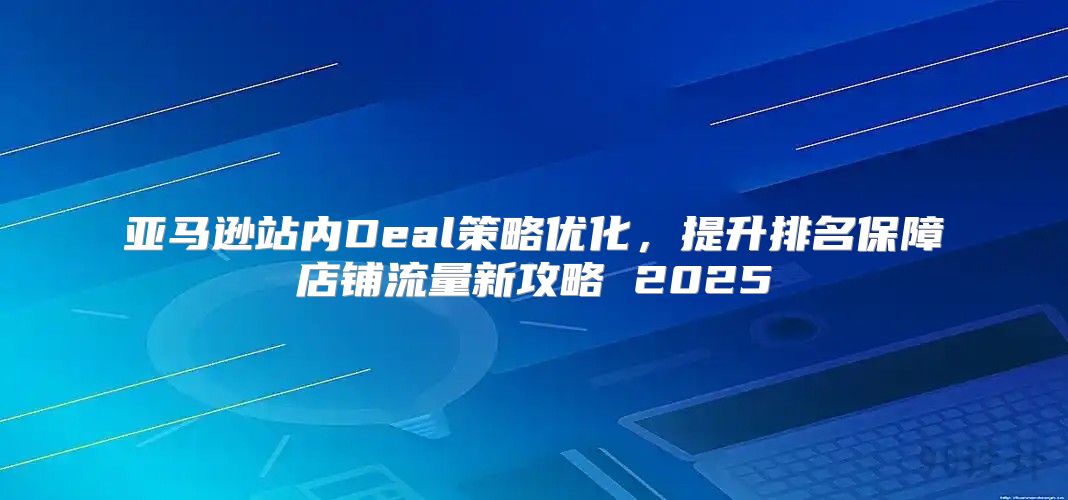 亚马逊站内Deal策略优化，提升排名保障店铺流量新攻略 2025