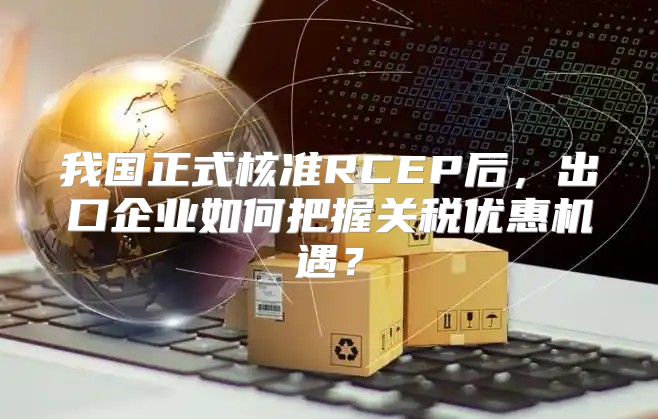 我国正式核准RCEP后，出口企业如何把握关税优惠机遇？