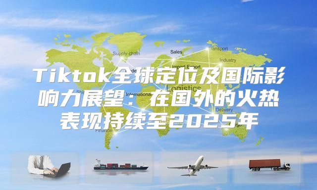 Tiktok全球定位及国际影响力展望：在国外的火热表现持续至2025年