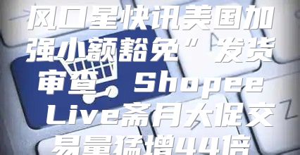 风口星快讯美国加强小额豁免”发货审查，Shopee Live斋月大促交易量猛增44倍