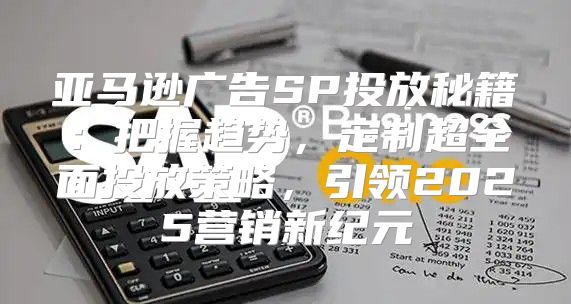 亚马逊广告SP投放秘籍：把握趋势，定制超全面投放策略，引领2025营销新纪元