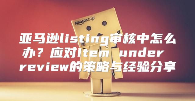 亚马逊listing审核中怎么办？应对Item under review的策略与经验分享