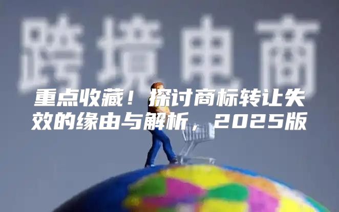 重点收藏！探讨商标转让失效的缘由与解析，2025版