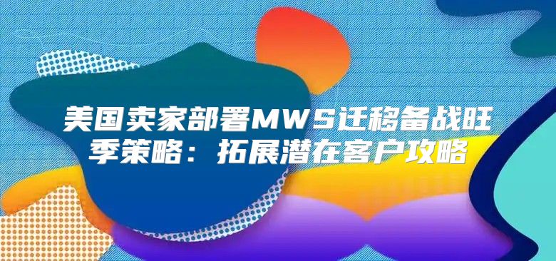 美国卖家部署MWS迁移备战旺季策略：拓展潜在客户攻略