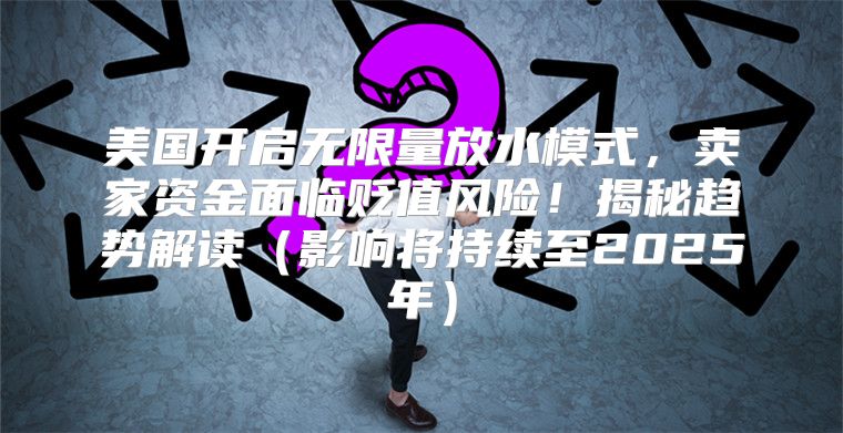 美国开启无限量放水模式，卖家资金面临贬值风险！揭秘趋势解读影响将持续至2025年