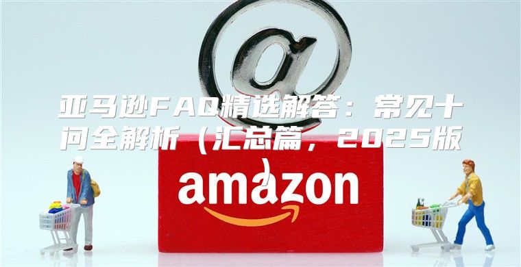 亚马逊FAQ精选解答：常见十问全解析汇总篇，2025版