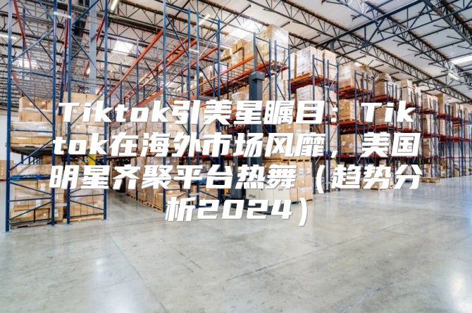 Tiktok引美星瞩目：Tiktok在海外市场风靡，美国明星齐聚平台热舞趋势分析2025
