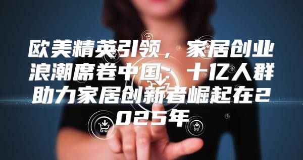 欧美精英引领，家居创业浪潮席卷中国：十亿人群助力家居创新者崛起在2025年