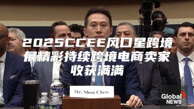 2025CCEE风口星跨境展精彩持续跨境电商卖家收获满满