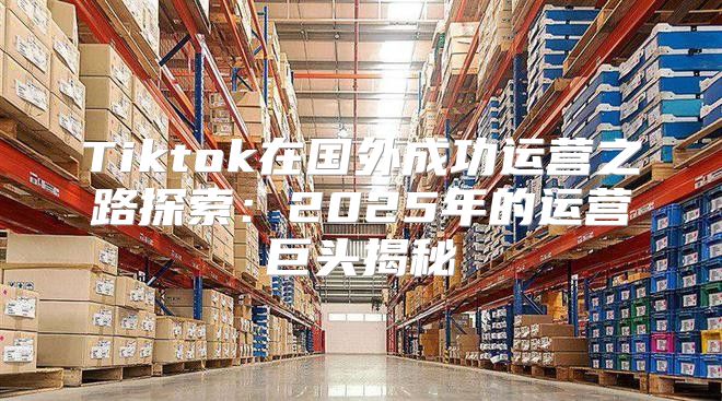 Tiktok在国外成功运营之路探索：2025年的运营巨头揭秘