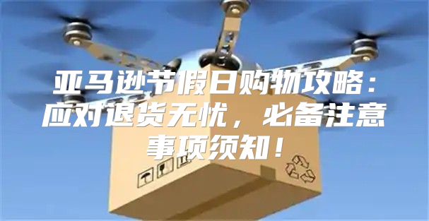 亚马逊节假日购物攻略：应对退货无忧，必备注意事项须知！