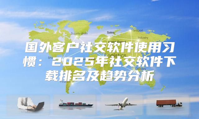 国外客户社交软件使用习惯：2025年社交软件下载排名及趋势分析