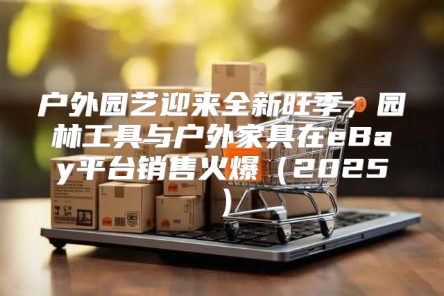 户外园艺迎来全新旺季，园林工具与户外家具在eBay平台销售火爆2025
