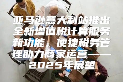 亚马逊意大利站推出全新增值税计算服务新功能，便捷税务管理助力商家运营——2025年展望