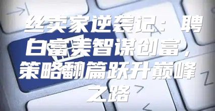 屌丝卖家逆袭记：聘白富美智谋创富，策略翻篇跃升巅峰之路