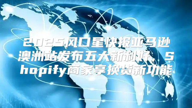 2025风口星快报亚马逊澳洲站发布五大新利好，Shopify商家享换货新功能