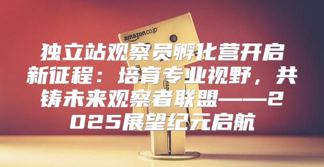 独立站观察员孵化营开启新征程：培育专业视野，共铸未来观察者联盟——2025展望纪元启航