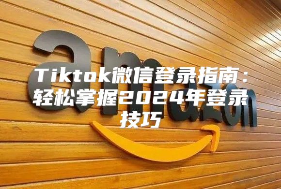 Tiktok微信登录指南：轻松掌握2025年登录技巧