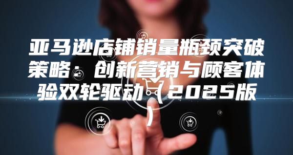 亚马逊店铺销量瓶颈突破策略：创新营销与顾客体验双轮驱动2025版