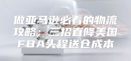 做亚马逊必看的物流攻略：三招直降美国FBA头程送仓成本
