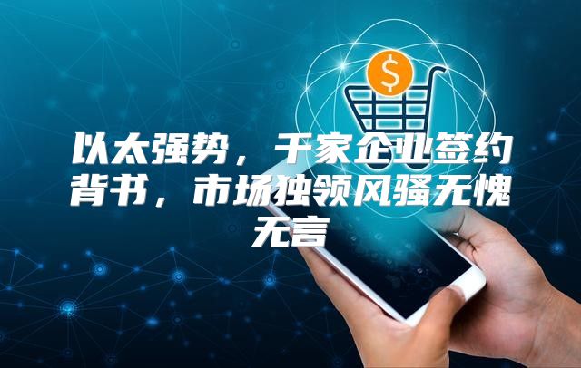 以太强势，千家企业签约背书，市场独领风骚无愧无言