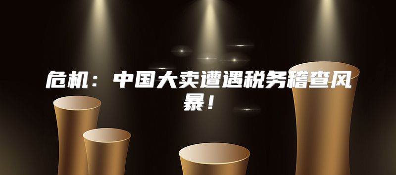 危机：中国大卖遭遇税务稽查风暴！