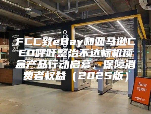 FCC致eBay和亚马逊CEO呼吁整治不达标机顶盒产品行动启幕，保障消费者权益2025版