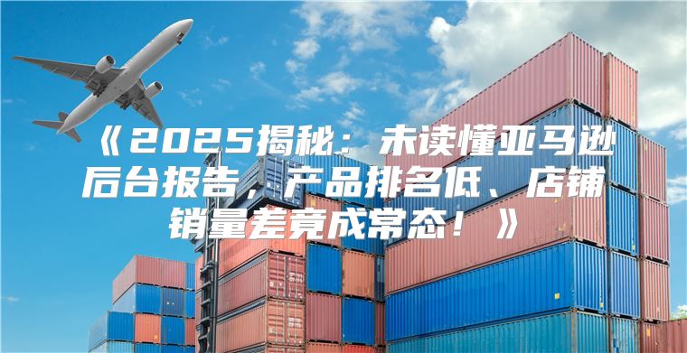 2025揭秘：未读懂亚马逊后台报告，产品排名低、店铺销量差竟成常态！