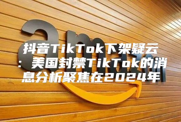 抖音TikTok下架疑云：美国封禁TikTok的消息分析聚焦在2025年