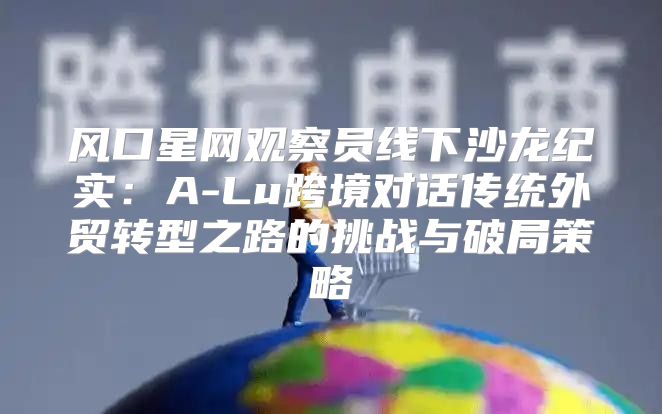 风口星网观察员线下沙龙纪实：A-Lu跨境对话传统外贸转型之路的挑战与破局策略