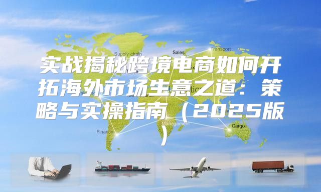 实战揭秘跨境电商如何开拓海外市场生意之道：策略与实操指南2025版