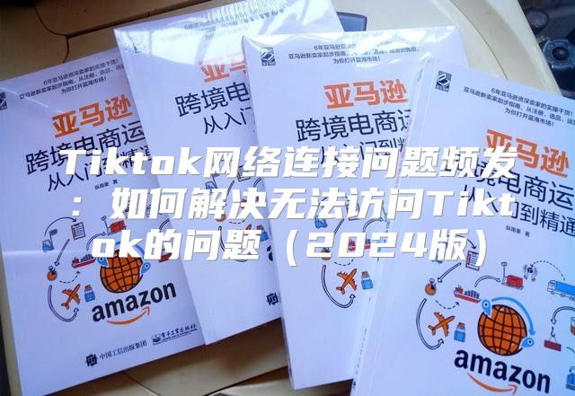 Tiktok网络连接问题频发：如何解决无法访问Tiktok的问题2025版