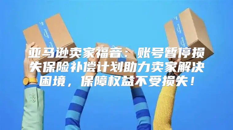 亚马逊卖家福音：账号暂停损失保险补偿计划助力卖家解决困境，保障权益不受损失！