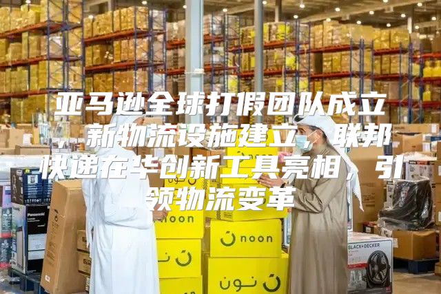 亚马逊全球打假团队成立，新物流设施建立，联邦快递在华创新工具亮相，引领物流变革