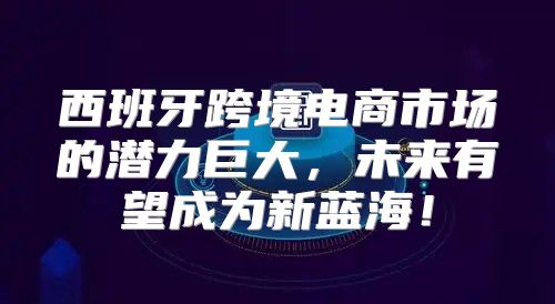 西班牙跨境电商市场的潜力巨大，未来有望成为新蓝海！