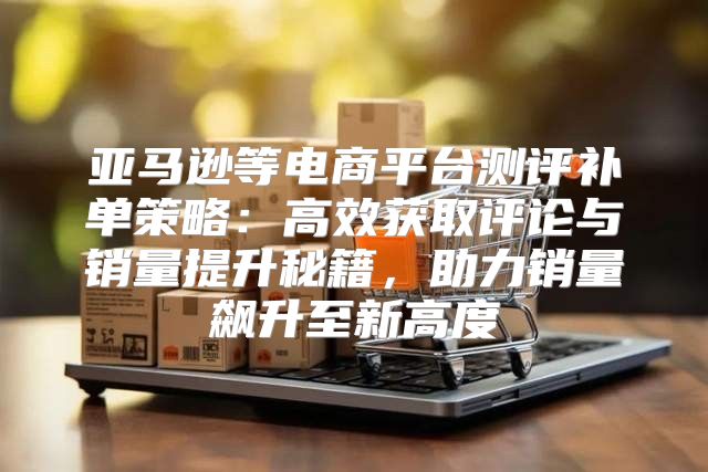 亚马逊等电商平台测评补单策略：高效获取评论与销量提升秘籍，助力销量飙升至新高度
