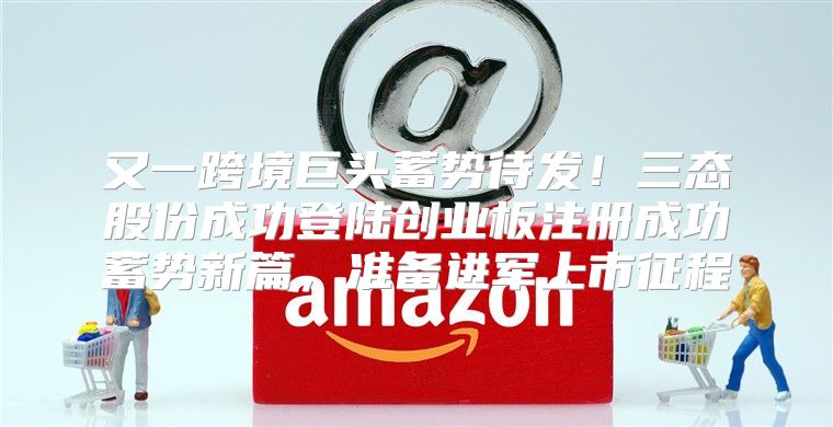 又一跨境巨头蓄势待发！三态股份成功登陆创业板注册成功蓄势新篇，准备进军上市征程