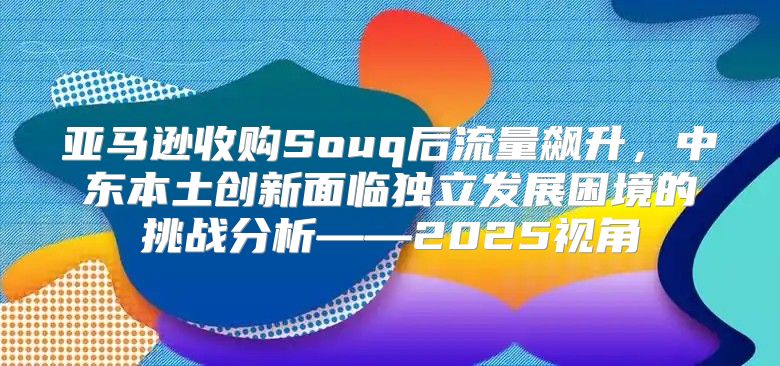 亚马逊收购Souq后流量飙升，中东本土创新面临独立发展困境的挑战分析——2025视角