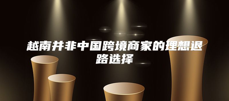 越南并非中国跨境商家的理想退路选择